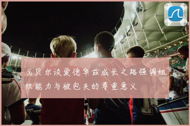 戈贝尔谈爱德华兹成长之路强调组织能力与被包夹的尊重意义