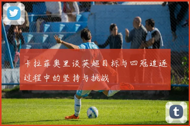 卡拉菲奥里谈英超目标与四冠追逐过程中的坚持与挑战