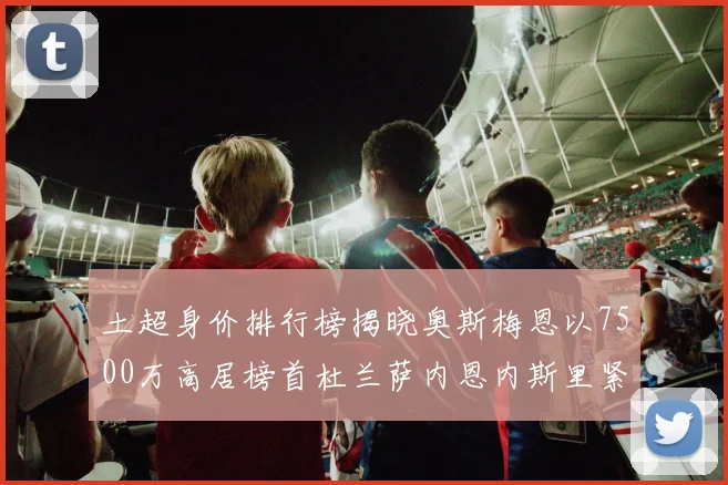 土超身价排行榜揭晓奥斯梅恩以7500万高居榜首杜兰萨内恩内斯里紧随其后