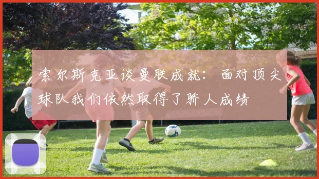 索尔斯克亚谈曼联成就：面对顶尖球队我们依然取得了骄人成绩