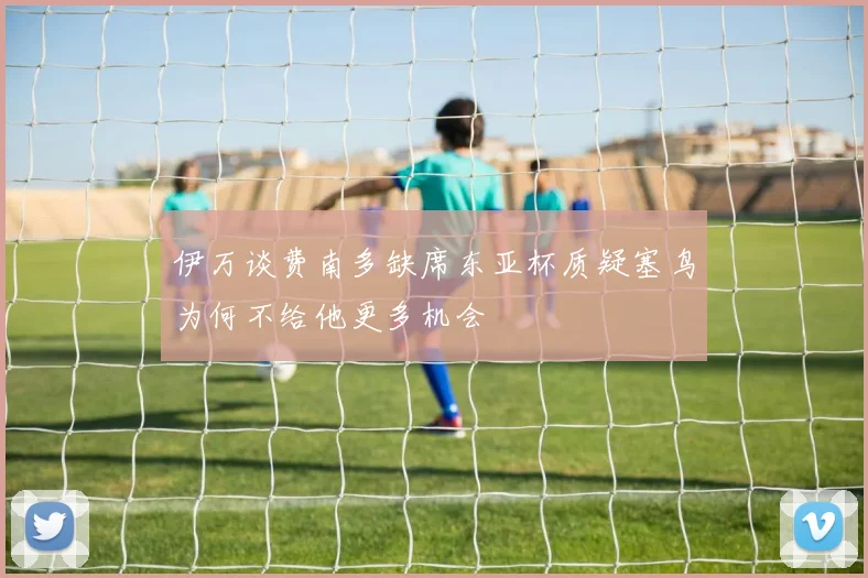 伊万谈费南多缺席东亚杯质疑塞鸟为何不给他更多机会