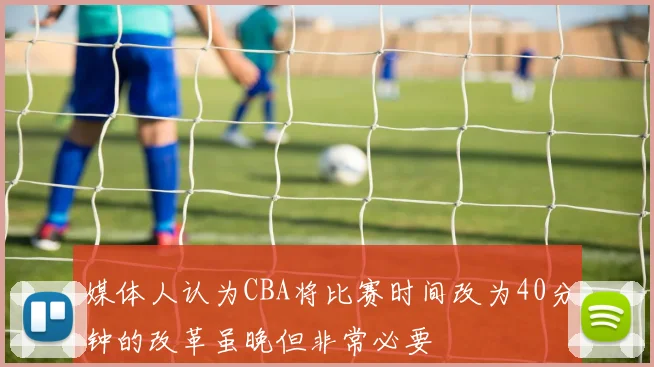媒体人认为CBA将比赛时间改为40分钟的改革虽晚但非常必要