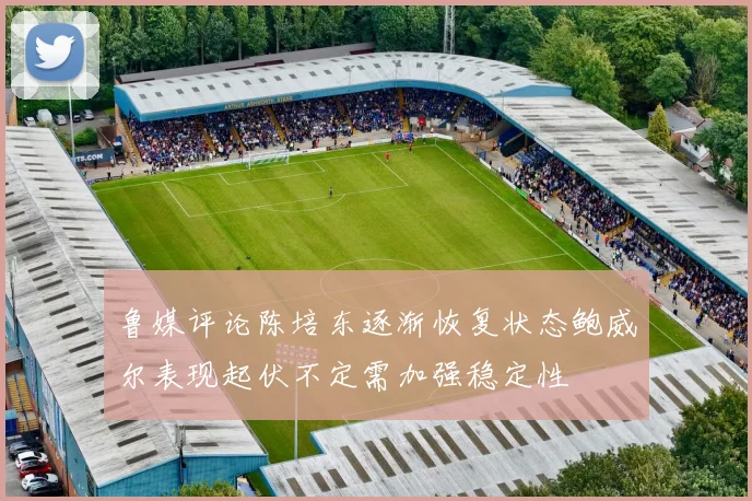 鲁媒评论陈培东逐渐恢复状态鲍威尔表现起伏不定需加强稳定性