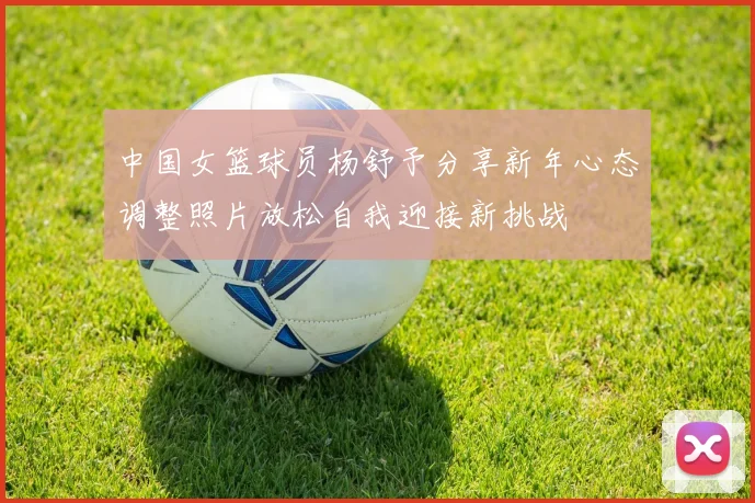中国女篮球员杨舒予分享新年心态调整照片放松自我迎接新挑战