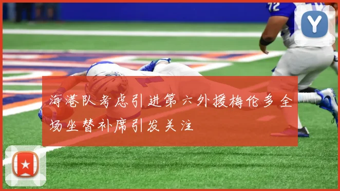 海港队考虑引进第六外援梅伦多全场坐替补席引发关注