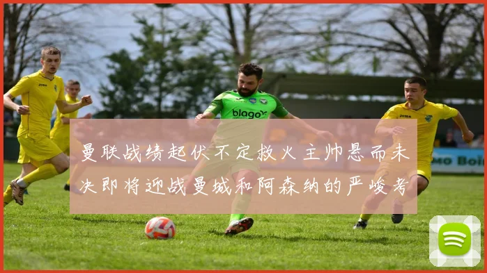 曼联战绩起伏不定救火主帅悬而未决即将迎战曼城和阿森纳的严峻考验