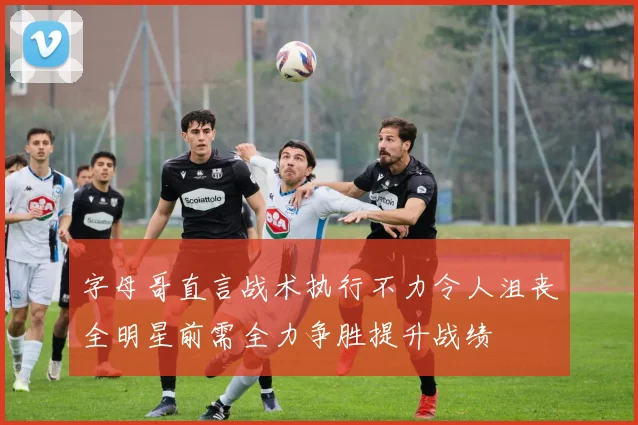 字母哥直言战术执行不力令人沮丧全明星前需全力争胜提升战绩