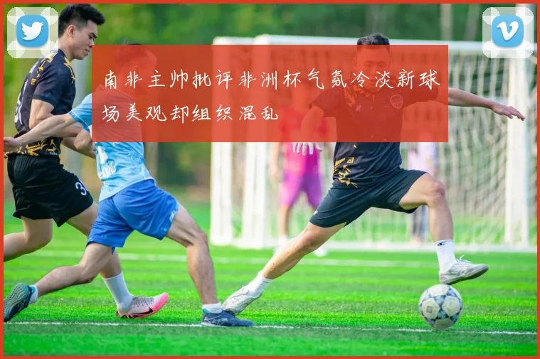 南非主帅批评非洲杯气氛冷淡新球场美观却组织混乱