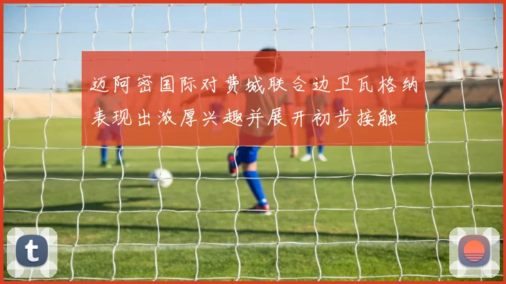 迈阿密国际对费城联合边卫瓦格纳表现出浓厚兴趣并展开初步接触