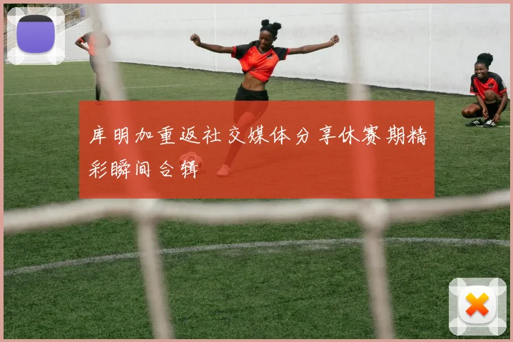 库明加重返社交媒体分享休赛期精彩瞬间合辑