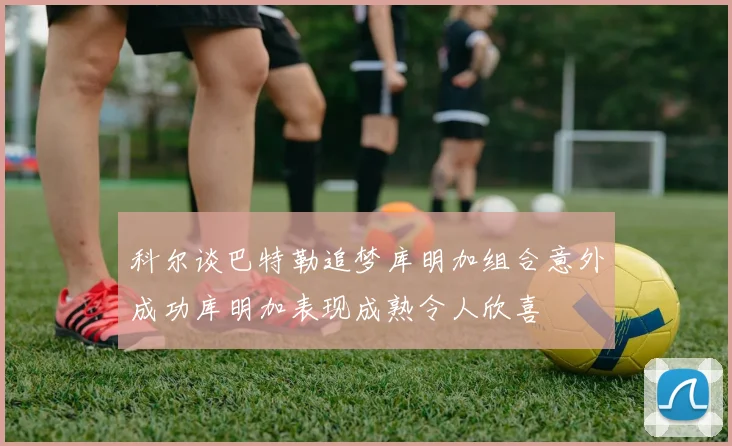科尔谈巴特勒追梦库明加组合意外成功库明加表现成熟令人欣喜