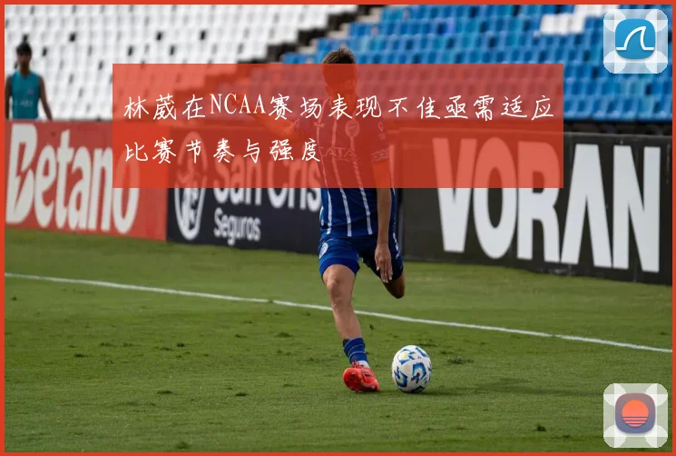 林葳在NCAA赛场表现不佳亟需适应比赛节奏与强度