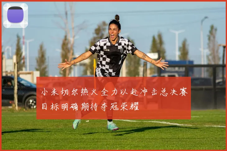 小米切尔热火全力以赴冲击总决赛目标明确期待夺冠荣耀