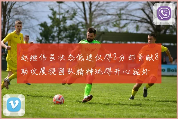赵继伟虽状态低迷仅得2分却贡献8助攻展现团队精神玩得开心就好