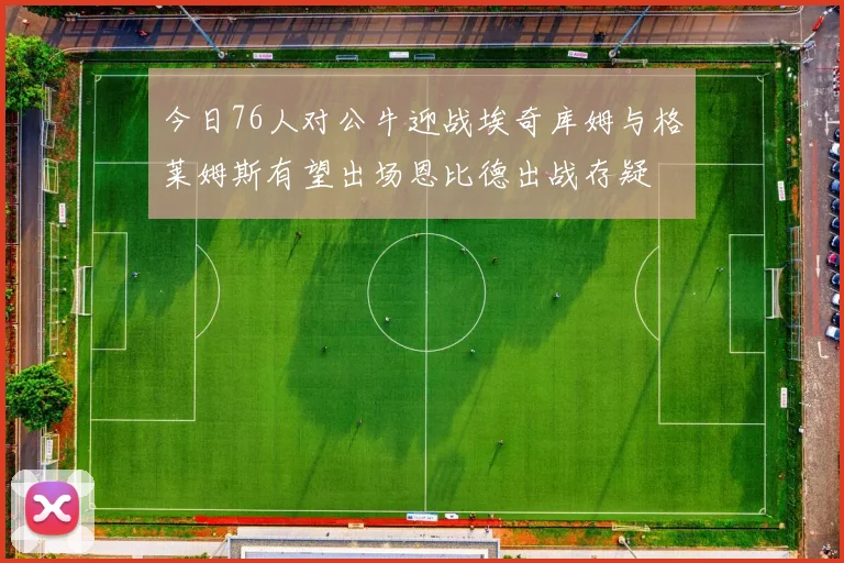 今日76人对公牛迎战埃奇库姆与格莱姆斯有望出场恩比德出战存疑