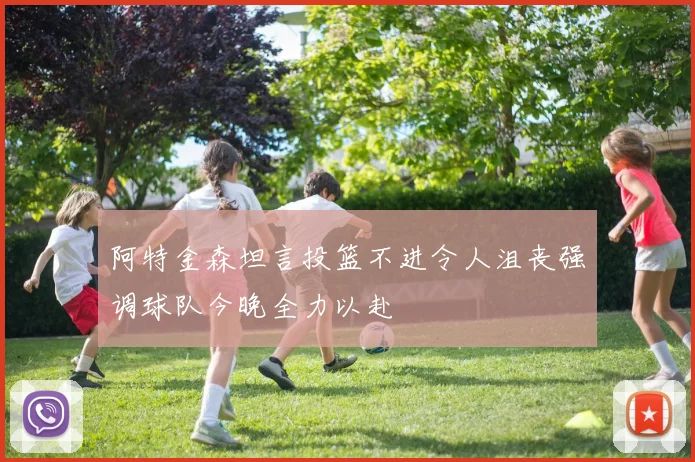 阿特金森坦言投篮不进令人沮丧强调球队今晚全力以赴