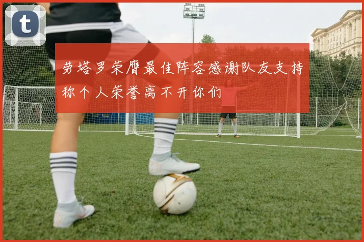 劳塔罗荣膺最佳阵容感谢队友支持称个人荣誉离不开你们
