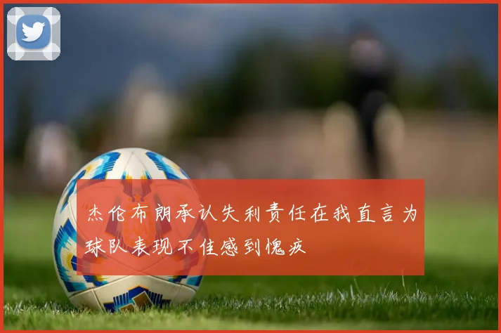 杰伦布朗承认失利责任在我直言为球队表现不佳感到愧疚