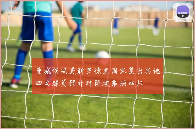 曼城伤病更新罗德里周末复出其他四名球员预计对阵埃弗顿回归