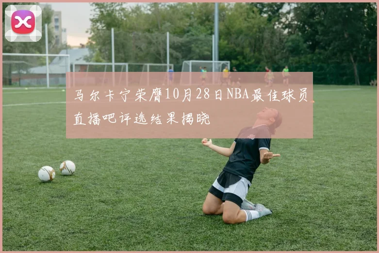 马尔卡宁荣膺10月28日NBA最佳球员直播吧评选结果揭晓