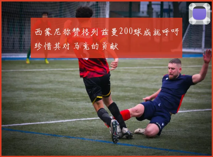 西蒙尼称赞格列兹曼200球成就呼吁珍惜其对马竞的贡献