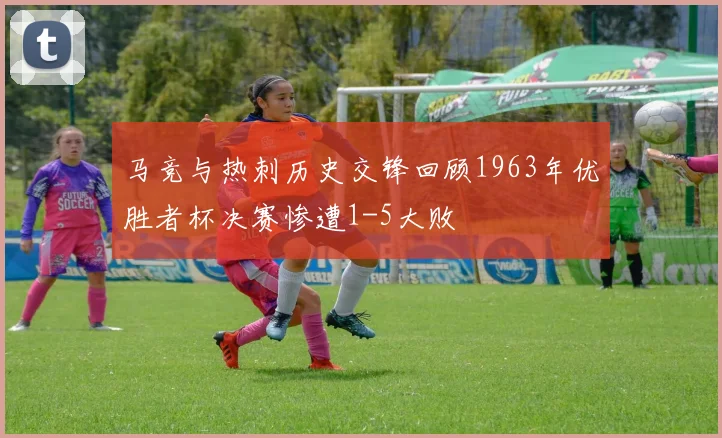 马竞与热刺历史交锋回顾1963年优胜者杯决赛惨遭1-5大败
