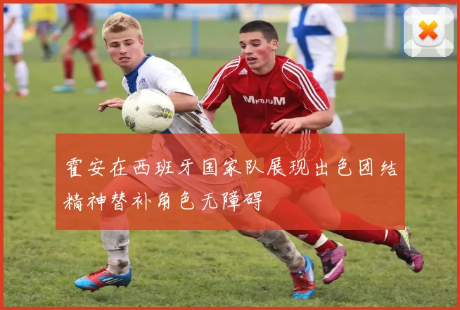 霍安在西班牙国家队展现出色团结精神替补角色无障碍