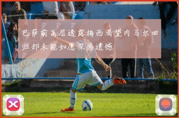 巴萨前高层透露梅西渴望内马尔回归却未能如愿深感遗憾