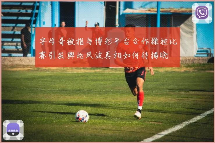字母哥被指与博彩平台合作操控比赛引发舆论风波真相如何待揭晓