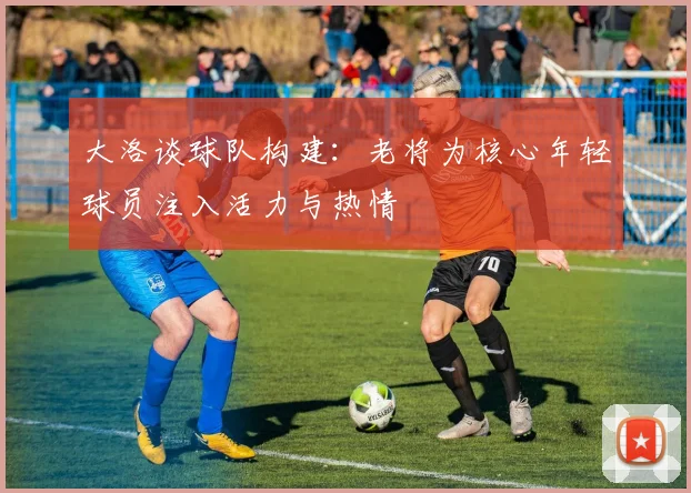 大洛谈球队构建：老将为核心年轻球员注入活力与热情