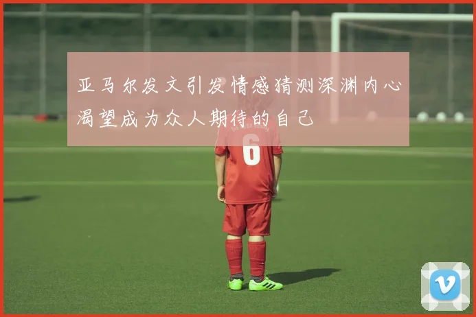 亚马尔发文引发情感猜测深渊内心渴望成为众人期待的自己