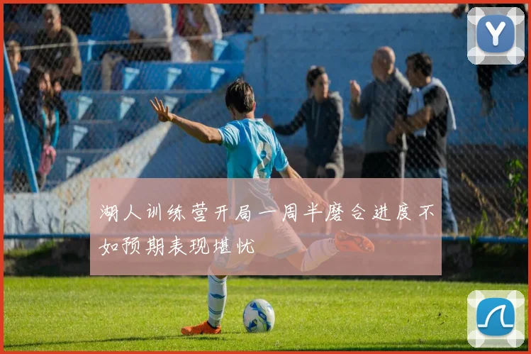 湖人训练营开局一周半磨合进度不如预期表现堪忧