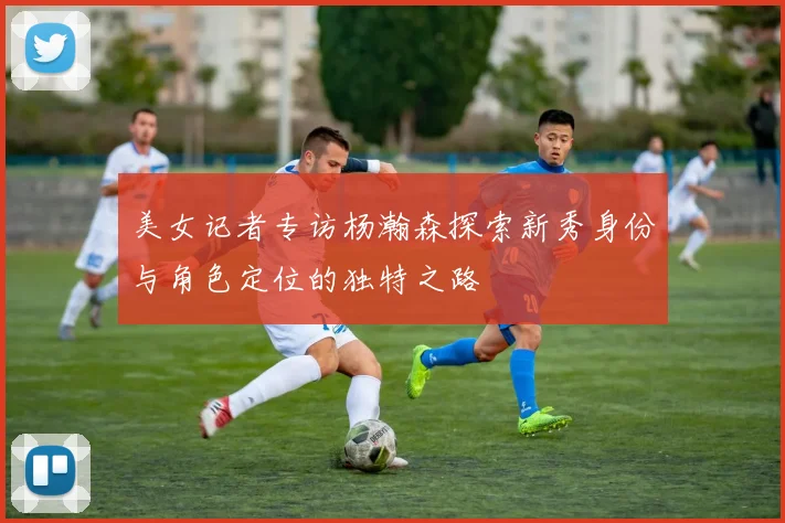 美女记者专访杨瀚森探索新秀身份与角色定位的独特之路