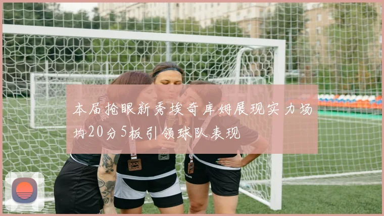 本届抢眼新秀埃奇库姆展现实力场均20分5板引领球队表现