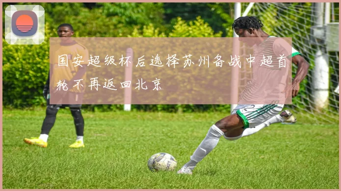 国安超级杯后选择苏州备战中超首轮不再返回北京