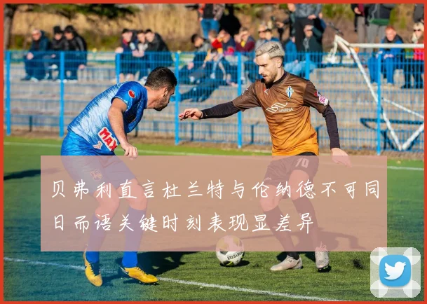 贝弗利直言杜兰特与伦纳德不可同日而语关键时刻表现显差异