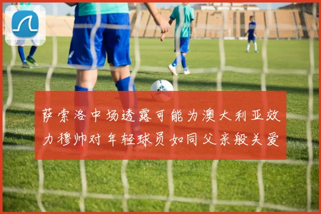萨索洛中场透露可能为澳大利亚效力穆帅对年轻球员如同父亲般关爱