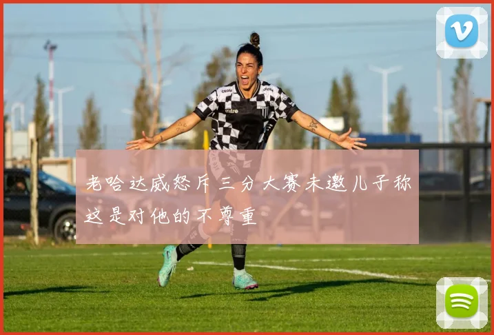 老哈达威怒斥三分大赛未邀儿子称这是对他的不尊重
