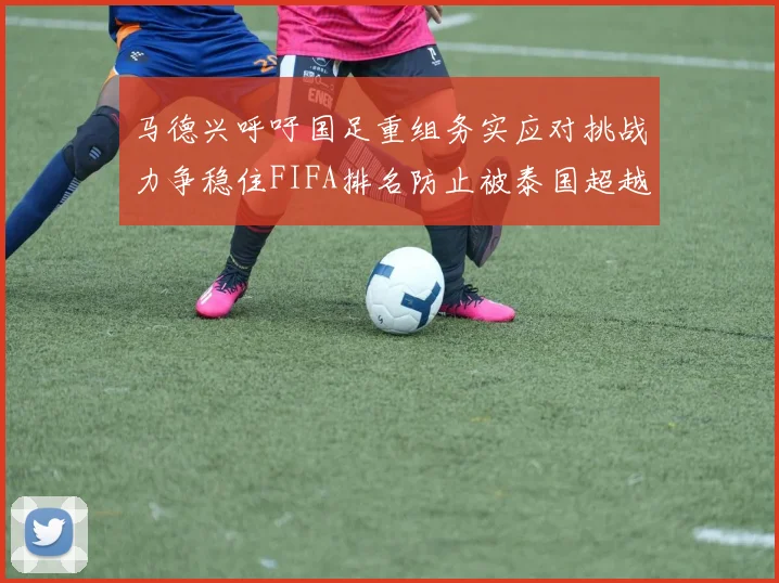 马德兴呼吁国足重组务实应对挑战力争稳住FIFA排名防止被泰国超越