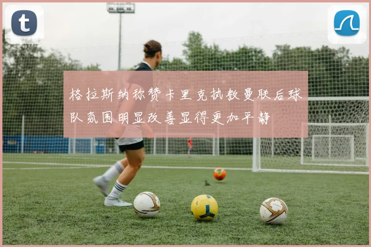 格拉斯纳称赞卡里克执教曼联后球队氛围明显改善显得更加平静