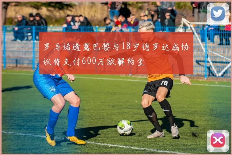 罗马诺透露巴黎与18岁德罗达成协议将支付600万欧解约金